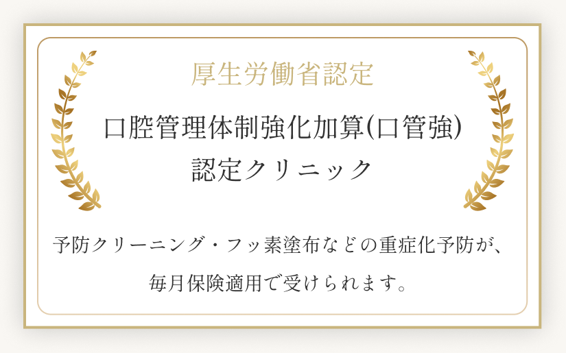 厚生労働省認定 口腔管理体制強化加算(口管強)認定クリニック。予防クリーニング・フッ素塗布などの重症化予防が、毎月保険適用で受けられます。